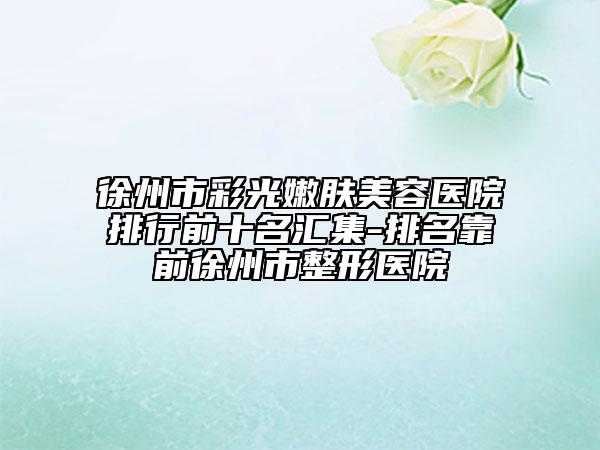 徐州市彩光嫩肤美容医院排行前十名汇集-排名靠前徐州市整形医院