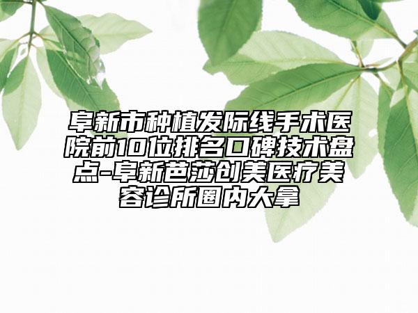 阜新市种植发际线手术医院前10位排名口碑技术盘点-阜新芭莎创美医疗美容诊所圈内大拿