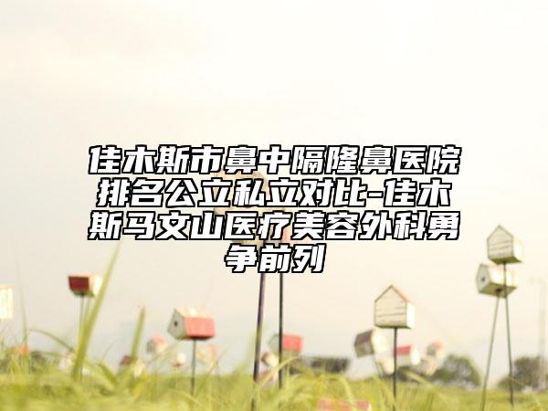 佳木斯市鼻中隔隆鼻医院排名公立私立对比-佳木斯马文山医疗美容外科勇争前列