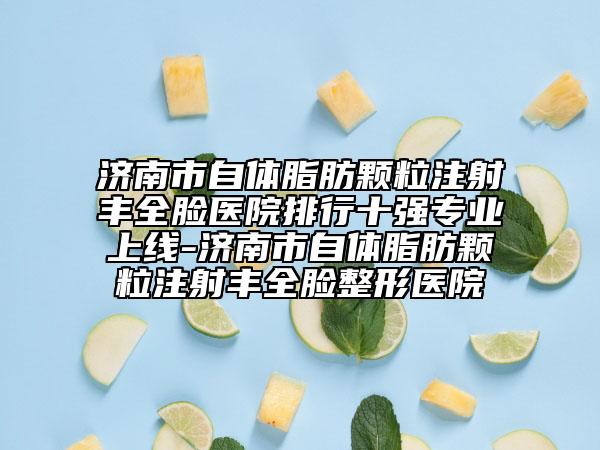 济南市自体脂肪颗粒注射丰全脸医院排行十强专业上线-济南市自体脂肪颗粒注射丰全脸整形医院