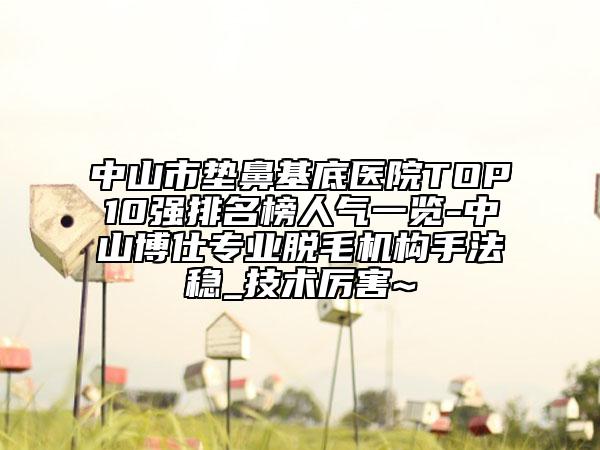 中山市垫鼻基底医院TOP10强排名榜人气一览-中山博仕专业脱毛机构手法稳_技术厉害~