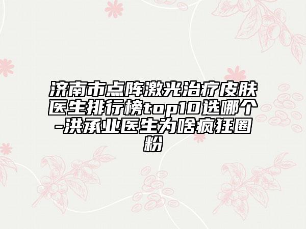 济南市点阵激光治疗皮肤医生排行榜top10选哪个-洪承业医生为啥疯狂圈粉