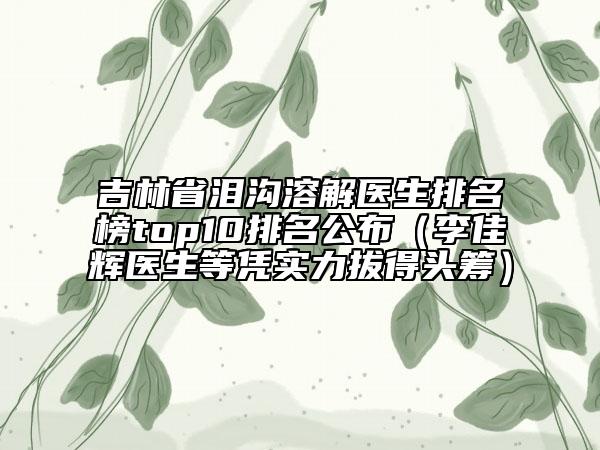 吉林省泪沟溶解医生排名榜top10排名公布（李佳辉医生等凭实力拔得头筹）