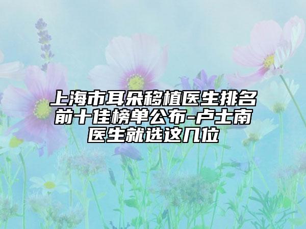 上海市耳朵移植医生排名前十佳榜单公布-卢士南医生就选这几位