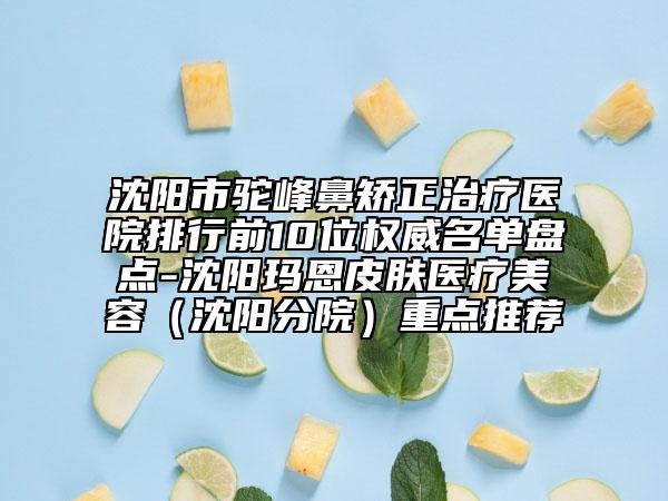 沈阳市驼峰鼻矫正治疗医院排行前10位权威名单盘点-沈阳玛恩皮肤医疗美容（沈阳分院）重点推荐