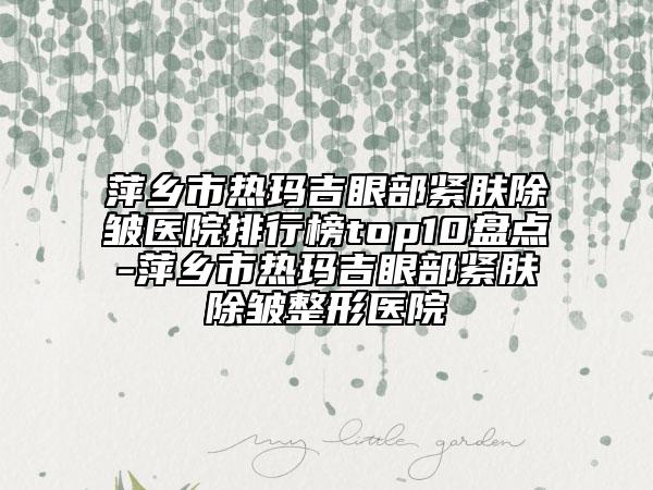 萍乡市热玛吉眼部紧肤除皱医院排行榜top10盘点-萍乡市热玛吉眼部紧肤除皱整形医院