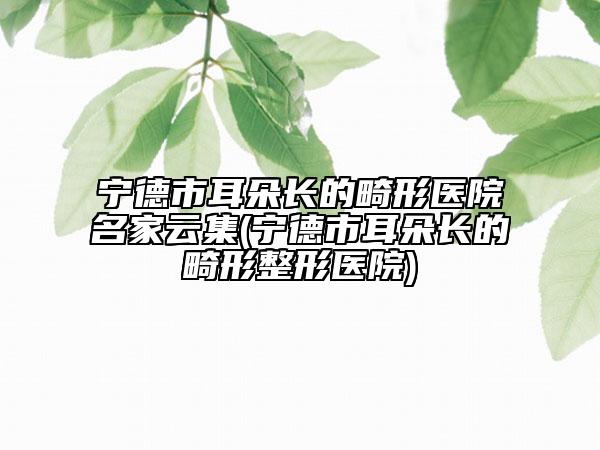 宁德市耳朵长的畸形医院名家云集(宁德市耳朵长的畸形整形医院)