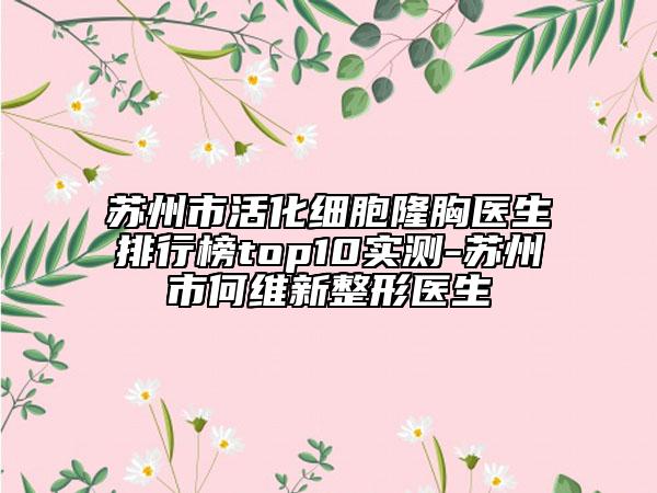苏州市活化细胞隆胸医生排行榜top10实测-苏州市何维新整形医生