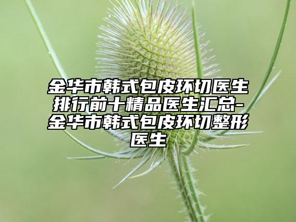 金华市韩式包皮环切医生排行前十精品医生汇总-金华市韩式包皮环切整形医生