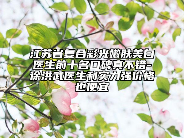 江苏省复合彩光嫩肤美白医生前十名口碑真不错-徐洪武医生利实力强价格也便宜