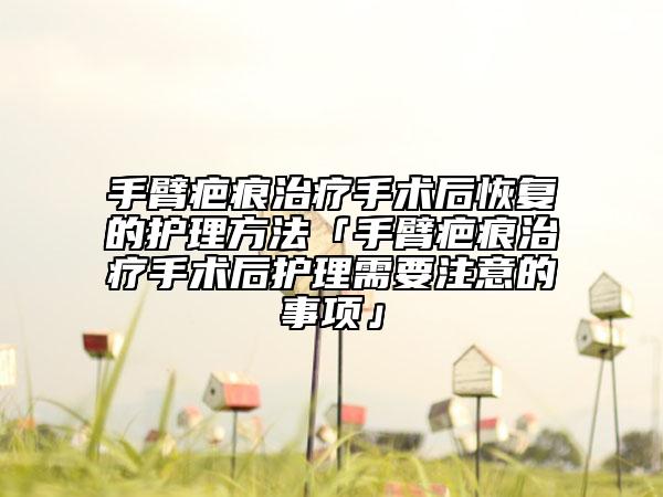 手臂疤痕治疗手术后恢复的护理方法「手臂疤痕治疗手术后护理需要注意的事项」