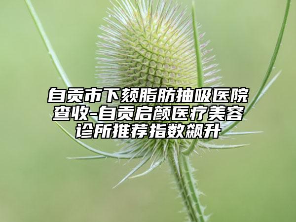 自贡市下颏脂肪抽吸医院查收-自贡启颜医疗美容诊所推荐指数飙升