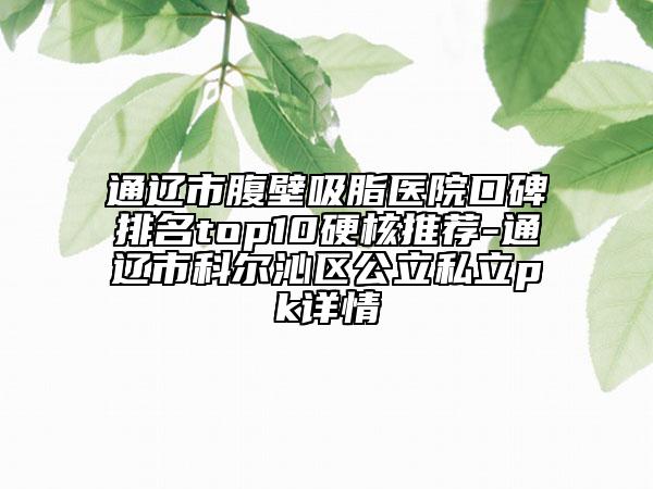 通辽市腹壁吸脂医院口碑排名top10硬核推荐-通辽市科尔沁区公立私立pk详情