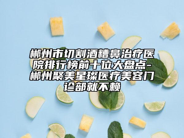 郴州市切割酒糟鼻治疗医院排行榜前十位大盘点-郴州聚美星璨医疗美容门诊部就不赖