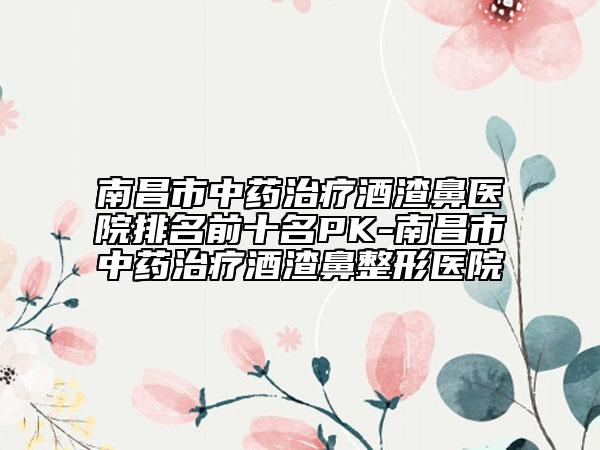南昌市中药治疗酒渣鼻医院排名前十名PK-南昌市中药治疗酒渣鼻整形医院
