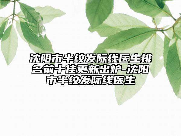 沈阳市半纹发际线医生排名前十佳更新出炉-沈阳市半纹发际线医生