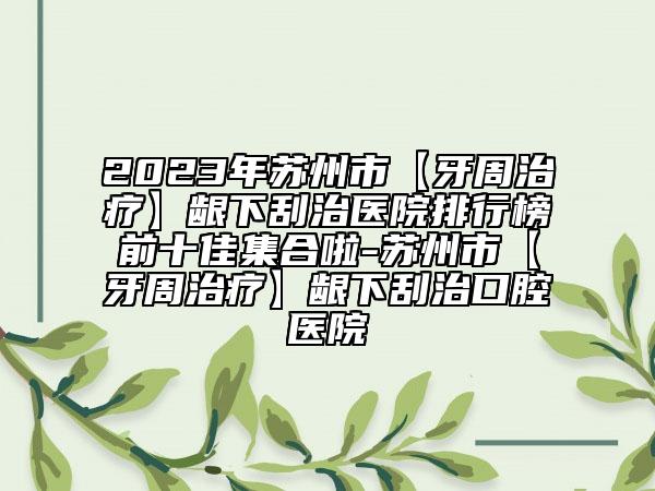2023年苏州市【牙周治疗】龈下刮治医院排行榜前十佳集合啦-苏州市【牙周治疗】龈下刮治口腔医院