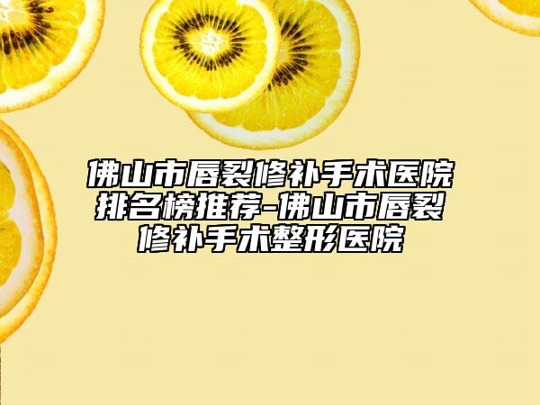 佛山市唇裂修补手术医院排名榜推荐-佛山市唇裂修补手术整形医院