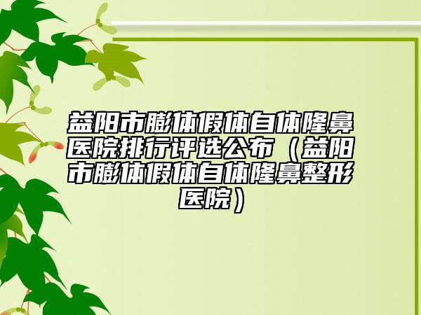 益阳市膨体假体自体隆鼻医院排行评选公布（益阳市膨体假体自体隆鼻整形医院）