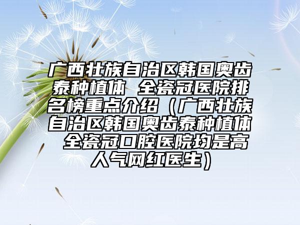 广西壮族自治区韩国奥齿泰种植体 全瓷冠医院排名榜重点介绍（广西壮族自治区韩国奥齿泰种植体 全瓷冠口腔医院均是高人气网红医生）