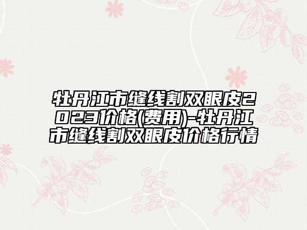牡丹江市缝线割双眼皮2023价格(费用)-牡丹江市缝线割双眼皮价格行情