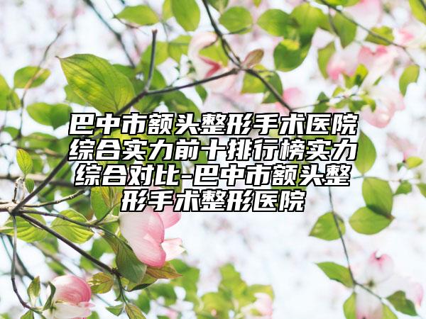 巴中市额头整形手术医院综合实力前十排行榜实力综合对比-巴中市额头整形手术整形医院