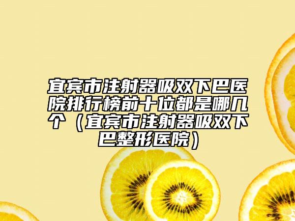 宜宾市注射器吸双下巴医院排行榜前十位都是哪几个（宜宾市注射器吸双下巴整形医院）