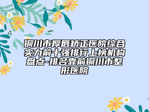 铜川市厚唇矫正医院综合实力前十强排行上榜机构盘点-排名靠前铜川市整形医院