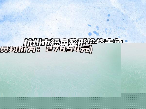 杭州市短鼻整形价格表免费查询-杭州市短鼻整形手术方式有哪几种价格分别是多少钱