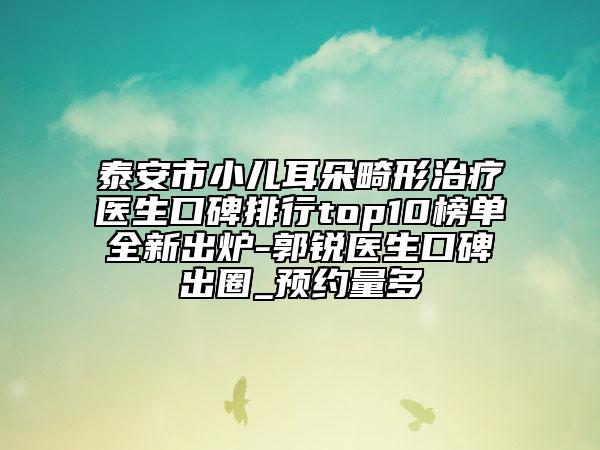 泰安市小儿耳朵畸形治疗医生口碑排行top10榜单全新出炉-郭锐医生口碑出圈_预约量多