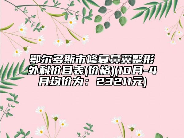 鄂尔多斯市修复鼻翼整形外科价目表(价格)(10月-4月均价为：23211元)
