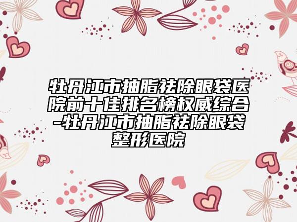 牡丹江市抽脂祛除眼袋医院前十佳排名榜权威综合-牡丹江市抽脂祛除眼袋整形医院
