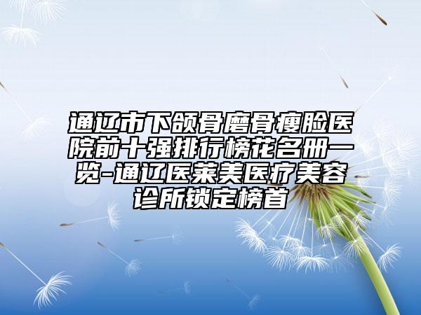 通辽市下颌骨磨骨瘦脸医院前十强排行榜花名册一览-通辽医莱美医疗美容诊所锁定榜首