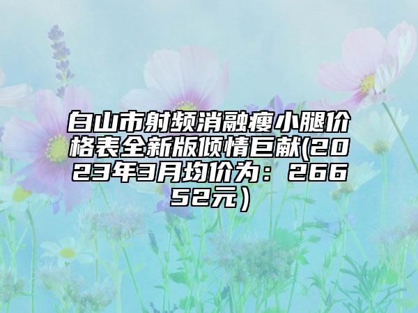 白山市射频消融瘦小腿价格表全新版倾情巨献(2023年3月均价为：26652元）