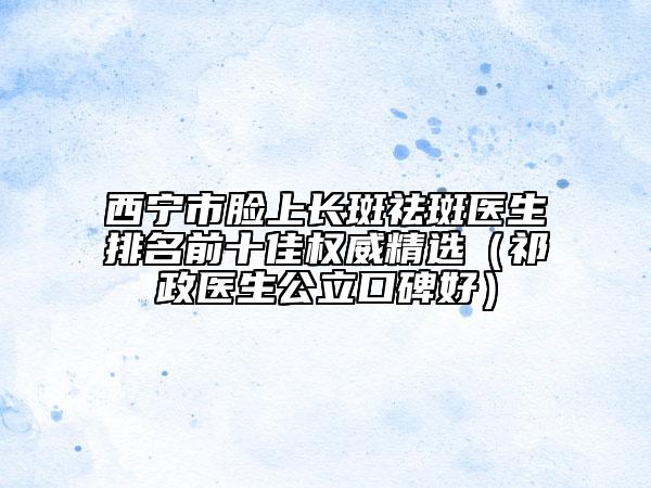 西宁市脸上长斑祛斑医生排名前十佳权威精选（祁政医生公立口碑好）