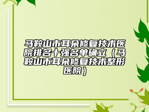 马鞍山市耳朵修复技术医院排名十强名单确立（马鞍山市耳朵修复技术整形医院）