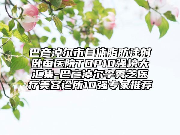 巴彦淖尔市自体脂肪注射卧蚕医院TOP10强榜大汇集-巴彦淖尔李秀芝医疗美容诊所10强专家推荐