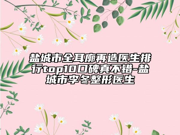 盐城市全耳廓再造医生排行top10口碑真不错-盐城市李冬整形医生