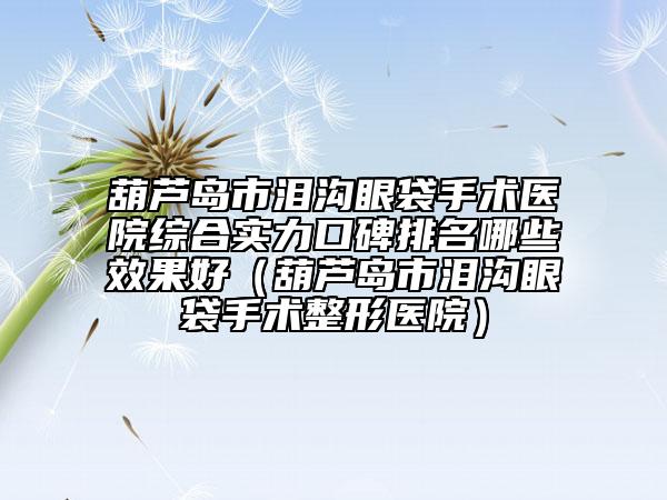 葫芦岛市泪沟眼袋手术医院综合实力口碑排名哪些效果好（葫芦岛市泪沟眼袋手术整形医院）