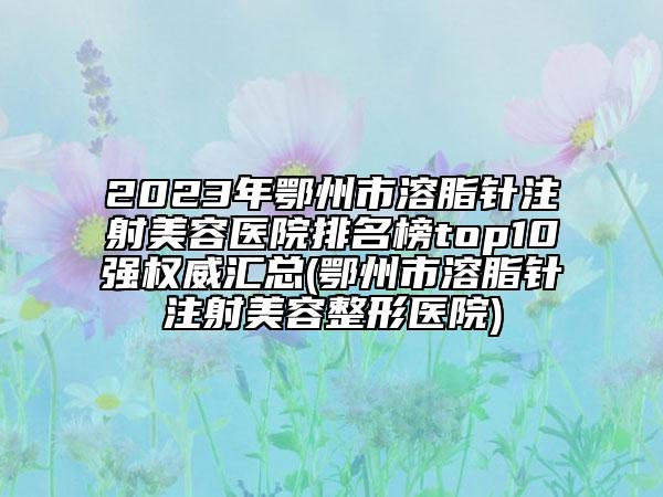2023年鄂州市溶脂针注射美容医院排名榜top10强权威汇总(鄂州市溶脂针注射美容整形医院)