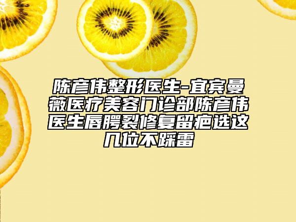 陈彦伟整形医生-宜宾曼薇医疗美容门诊部陈彦伟医生唇腭裂修复留疤选这几位不踩雷