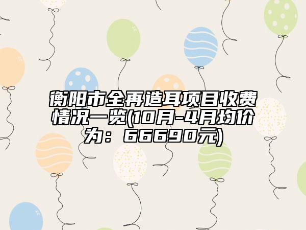 衡阳市全再造耳项目收费情况一览(10月-4月均价为：66690元)