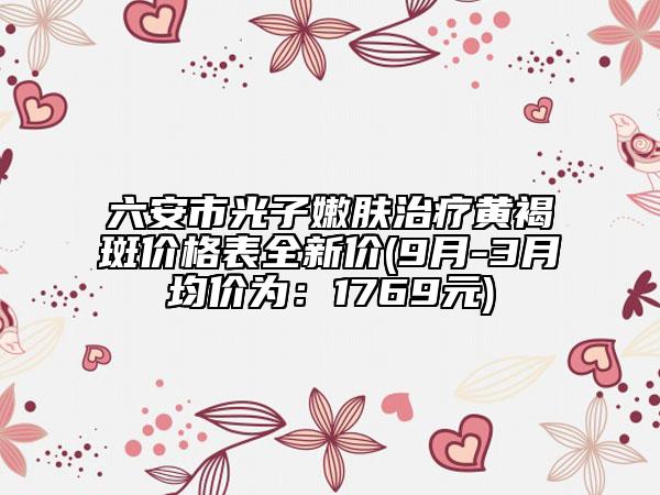 六安市光子嫩肤治疗黄褐斑价格表全新价(9月-3月均价为：1769元)