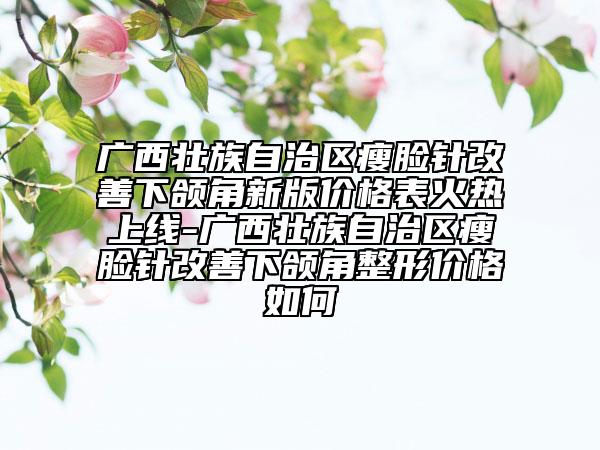广西壮族自治区瘦脸针改善下颌角新版价格表火热上线-广西壮族自治区瘦脸针改善下颌角整形价格如何