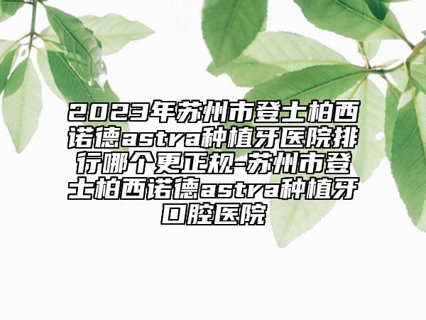 2023年苏州市登士柏西诺德astra种植牙医院排行哪个更正规-苏州市登士柏西诺德astra种植牙口腔医院