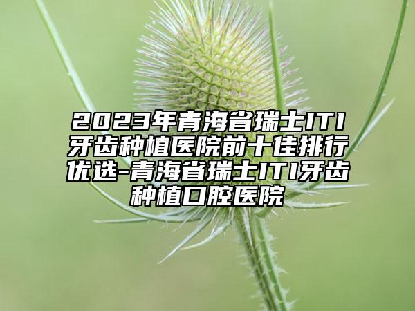 2023年青海省瑞士ITI牙齿种植医院前十佳排行优选-青海省瑞士ITI牙齿种植口腔医院