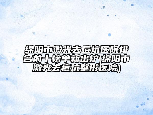 绵阳市激光去痘坑医院排名前十榜单新出炉(绵阳市激光去痘坑整形医院)