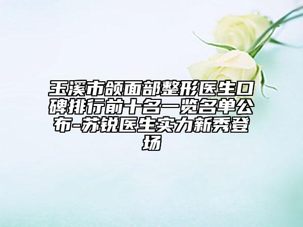 玉溪市颌面部整形医生口碑排行前十名一览名单公布-苏锐医生实力新秀登场