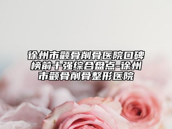 徐州市颧骨削骨医院口碑榜前十强综合盘点-徐州市颧骨削骨整形医院