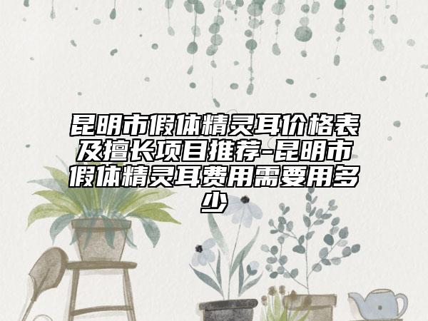 昆明市假体精灵耳价格表及擅长项目推荐-昆明市假体精灵耳费用需要用多少